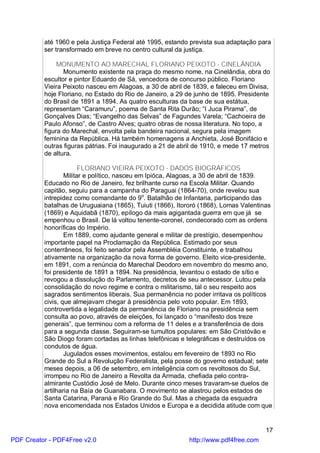 até 1960 e pela Justiça Federal até 1995, estando prevista sua adaptação para
          ser transformado em breve no centro cultural da justiça.

               MONUMENTO AO MARECHAL FLORIANO PEIXOTO - CINELÂNDIA
                 Monumento existente na praça do mesmo nome, na Cinelândia, obra do
          escultor e pintor Eduardo de Sá, vencedora de concurso público. Floriano
          Vieira Peixoto nasceu em Alagoas, a 30 de abril de 1839, e faleceu em Divisa,
          hoje Floriano, no Estado do Rio de Janeiro, a 29 de junho de 1895. Presidente
          do Brasil de 1891 a 1894. As quatro esculturas da base de sua estátua,
          representam “Caramuru”, poema de Santa Rita Durão; “I Juca Pirama”, de
          Gonçalves Dias; “Evangelho das Selvas” de Fagundes Varela; “Cachoeira de
          Paulo Afonso”, de Castro Alves; quatro obras de nossa literatura. No topo, a
          figura do Marechal, envolta pela bandeira nacional, segura pela imagem
          feminina da República. Há também homenagens a Anchieta, José Bonifácio e
          outras figuras pátrias. Foi inaugurado a 21 de abril de 1910, e mede 17 metros
          de altura.

                        FLORIANO VIEIRA PEIXOTO - DADOS BIOGRÁFICOS
                  Militar e político, nasceu em Ipióca, Alagoas, a 30 de abril de 1839.
          Educado no Rio de Janeiro, fez brilhante curso na Escola Militar. Quando
          capitão, seguiu para a campanha do Paraguai (1864-70), onde revelou sua
          intrepidez como comandante do 9o. Batalhão de Infantaria, participando das
          batalhas de Uruguaiana (1865), Tuiuti (1866), Itororó (1868), Lomas Valentinas
          (1869) e Aquidabã (1870), epílogo da mais agigantada guerra em que já se
          empenhou o Brasil. De lá voltou tenente-coronel, condecorado com as ordens
          honoríficas do Império.
                  Em 1889, como ajudante general e militar de prestígio, desempenhou
          importante papel na Proclamação da República. Estimado por seus
          conterrâneos, foi feito senador pela Assembléia Constituinte, e trabalhou
          ativamente na organização da nova forma de governo. Eleito vice-presidente,
          em 1891, com a renúncia do Marechal Deodoro em novembro do mesmo ano,
          foi presidente de 1891 a 1894. Na presidência, levantou o estado de sítio e
          revogou a dissolução do Parlamento, decretos de seu antecessor. Lutou pela
          consolidação do novo regime e contra o militarismo, tal o seu respeito aos
          sagrados sentimentos liberais. Sua permanência no poder irritava os políticos
          civis, que almejavam chegar à presidência pelo voto popular. Em 1893,
          controvertida a legalidade da permanência de Floriano na presidência sem
          consulta ao povo, através de eleições, foi lançado o “manifesto dos treze
          generais”, que terminou com a reforma de 11 deles e a transferência de dois
          para a segunda classe. Seguiram-se tumultos populares: em São Cristóvão e
          São Diogo foram cortadas as linhas telefônicas e telegráficas e destruídos os
          condutos de água.
                  Jugulados esses movimentos, estalou em fevereiro de 1893 no Rio
          Grande do Sul a Revolução Federalista, pela posse do governo estadual; sete
          meses depois, a 06 de setembro, em inteligência com os revoltosos do Sul,
          irrompeu no Rio de Janeiro a Revolta da Armada, chefiada pelo contra-
          almirante Custódio José de Melo. Durante cinco meses travaram-se duelos de
          artilharia na Baía de Guanabara. O movimento se alastrou pelos estados de
          Santa Catarina, Paraná e Rio Grande do Sul. Mas a chegada da esquadra
          nova encomendada nos Estados Unidos e Europa e a decidida atitude com que


                                                                                      17
PDF Creator - PDF4Free v2.0                                 http://www.pdf4free.com
 