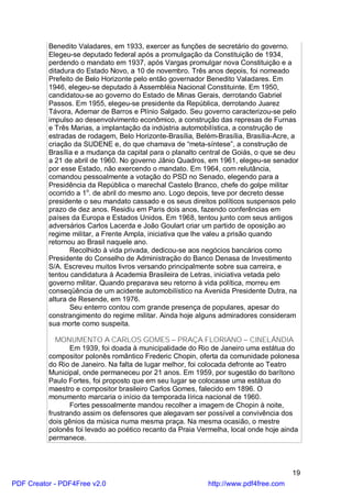 Benedito Valadares, em 1933, exercer as funções de secretário do governo.
          Elegeu-se deputado federal após a promulgação da Constituição de 1934,
          perdendo o mandato em 1937, após Vargas promulgar nova Constituição e a
          ditadura do Estado Novo, a 10 de novembro. Três anos depois, foi nomeado
          Prefeito de Belo Horizonte pelo então governador Benedito Valadares. Em
          1946, elegeu-se deputado à Assembléia Nacional Constituinte. Em 1950,
          candidatou-se ao governo do Estado de Minas Gerais, derrotando Gabriel
          Passos. Em 1955, elegeu-se presidente da República, derrotando Juarez
          Távora, Ademar de Barros e Plínio Salgado. Seu governo caracterizou-se pelo
          impulso ao desenvolvimento econômico, a construção das represas de Furnas
          e Três Marias, a implantação da indústria automobilística, a construção de
          estradas de rodagem, Belo Horizonte-Brasília, Belém-Brasília, Brasília-Acre, a
          criação da SUDENE e, do que chamava de “meta-síntese”, a construção de
          Brasília e a mudança da capital para o planalto central de Goiás, o que se deu
          a 21 de abril de 1960. No governo Jânio Quadros, em 1961, elegeu-se senador
          por esse Estado, não exercendo o mandato. Em 1964, com relutância,
          comandou pessoalmente a votação do PSD no Senado, elegendo para a
          Presidência da República o marechal Castelo Branco, chefe do golpe militar
          ocorrido a 1o. de abril do mesmo ano. Logo depois, teve por decreto desse
          presidente o seu mandato cassado e os seus direitos políticos suspensos pelo
          prazo de dez anos. Residiu em Paris dois anos, fazendo conferências em
          países da Europa e Estados Unidos. Em 1968, tentou junto com seus antigos
          adversários Carlos Lacerda e João Goulart criar um partido de oposição ao
          regime militar, a Frente Ampla, iniciativa que lhe valeu a prisão quando
          retornou ao Brasil naquele ano.
                 Recolhido à vida privada, dedicou-se aos negócios bancários como
          Presidente do Conselho de Administração do Banco Denasa de Investimento
          S/A. Escreveu muitos livros versando principalmente sobre sua carreira, e
          tentou candidatura à Academia Brasileira de Letras, iniciativa vetada pelo
          governo militar. Quando preparava seu retorno à vida política, morreu em
          conseqüência de um acidente automobilístico na Avenida Presidente Dutra, na
          altura de Resende, em 1976.
                 Seu enterro contou com grande presença de populares, apesar do
          constrangimento do regime militar. Ainda hoje alguns admiradores consideram
          sua morte como suspeita.

             MONUMENTO A CARLOS GOMES – PRAÇA FLORIANO – CINELÂNDIA
                 Em 1939, foi doada à municipalidade do Rio de Janeiro uma estátua do
          compositor polonês romântico Frederic Chopin, oferta da comunidade polonesa
          do Rio de Janeiro. Na falta de lugar melhor, foi colocada defronte ao Teatro
          Municipal, onde permaneceu por 21 anos. Em 1959, por sugestão do barítono
          Paulo Fortes, foi proposto que em seu lugar se colocasse uma estátua do
          maestro e compositor brasileiro Carlos Gomes, falecido em 1896. O
          monumento marcaria o início da temporada lírica nacional de 1960.
                 Fortes pessoalmente mandou recolher a imagem de Chopin à noite,
          frustrando assim os defensores que alegavam ser possível a convivência dos
          dois gênios da música numa mesma praça. Na mesma ocasião, o mestre
          polonês foi levado ao poético recanto da Praia Vermelha, local onde hoje ainda
          permanece.



                                                                                      19
PDF Creator - PDF4Free v2.0                                http://www.pdf4free.com
 