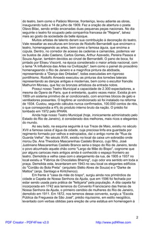 do teatro, bem como o Palácio Monroe, fronteiriço, levou adiante as obras,
          inaugurando tudo a 14 de julho de 1909. Fez a oração de abertura o poeta
          Olavo Bilac, sendo então encenadas duas pequenas peças nacionais. No dia
          seguinte o teatro foi ocupado pela companhia francesa de "Rejane", talvez
          mais ao gosto da sociedade da belle époque.
                 Muitos artistas de talento deram sua contribuição à decoração do teatro.
          Vale ressaltar as esculturas em bronze de Rodolfo Bernardelli que encimam o
          teatro, homenageando as artes, bem como a famosa águia, que encima a
          cúpula. Dentro, no corredor de acesso às cadeiras e camarotes, podemos ver
          os bustos de João Caetano, Carlos Gomes, Arthur Azevedo, Pereira Passos e
          Souza Aguiar, também devidos ao cinzel de Bernardelli. O pano de boca, foi
          pintado por Eliseu Visconti, na época considerado o maior artista nacional, com
          o tema "A Influência das Artes na Civilização", bem como o painel do proscênio
          homenageando o Rio de Janeiro e a magnífica pintura da abóbada,
          representando a "Dança das Oréadas", todas executadas em rigoroso
          pontilhismo. Rodolfo Amoedo executou as pinturas dos torreões laterais
          representando as danças antigas e modernas, bem como o escultor francês
          Mathurim Moreau, que fez os bronzes artísticos da entrada nobre.
                 Possui nosso Teatro Municipal a capacidade de 2.300 expectadores, a
          mesma da Ópera de Paris, que é entretanto, quatro vezes maior. Existia já em
          1909 um sistema primitivo de ar condicionado, com enormes blocos de gelo e
          ventiladores possantes. O legítimo ar condicionado só foi instalado na reforma
          de 1934. Custou, segundo cálculos nunca confirmados, 100.000 contos de réis,
          o que correspondia a 4% do produto interno bruto da nação. O prédio foi
          tombado em 1972 pelo IPHAN.
                 Ainda hoje nosso Teatro Municipal (hoje, ironicamente administrado pelo
          Estado do Rio de Janeiro), é considerado dos melhores, mais ricos e elegantes
          do mundo.
                 Ao seu lado, na esquina seguinte à rua Treze de Maio, existiu no século
          XVII a famosa caixa d`água da cidade, cuja preciosa linfa era guardada por
          regimento formado por velhos e estropiados, daí o antigo nome de "Rua da
          Guarda Velha". No século XVIII, existiu no local da caixa um sobradão onde
          morou Da. Ana Theodora Mascarenhas Castelo Branco, cujo filho, José
          Justiniano Mascarenhas Castelo Branco seria o bispo do Rio de Janeiro, tendo
          o povo alcunhado aquele chão como "Largo da Mãe do Bispo", cognome que
          por alguns cariocas mais antigos ainda é conhecido o espaço fronteiro ao
          teatro. Demolida a velha casa com o alargamento da rua, de 1905 a 1937 no
          local existiu a "Fábrica de Chocolates Bhering", cujo odor era sentido em toda a
          praça. Demolida esta, levantaram em 1943 no seu local os elegantes edifícios
          do "Cordão do Bola Preta” ·(arquiteto Stélio Alves de Souza) e o "Darke de
          Mattos" (arqs. Santiago e Kiritchenco).
                 Em frente à "casa da mãe do bispo", surgiu ainda nos primórdios da
          cidade a Capela de Nossa Senhora da Ajuda, que em 1596 foi fechada por
          estar sendo usada para prática de "feitiçaria" pela população. A dita capela foi
          incorporada em 1742 aos terrenos do Convento Franciscano das freiras de
          Nossa Senhora da Ajuda, o primeiro cenóbio de mulheres do Rio de Janeiro,
          demolido em 1911. Em 1872, nos terrenos desse convento, surgiu a "Escola
          Pública da Freguesia de São José", prédio riquíssimo, em estilo neogótico,
          levantado com verbas obtidas para ereção de uma estátua em homenagem à



                                                                                        2
PDF Creator - PDF4Free v2.0                                 http://www.pdf4free.com
 