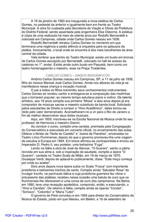 A 16 de janeiro de 1960 era inaugurada a nova estátua de Carlos
          Gomes, no pedestal da anterior e igualmente bem em frente ao Teatro
          Municipal. A obra foi custeada pela Secretaria de Viação e Obras da Prefeitura
          do Distrito Federal, sendo assentada pela engenheira Elsa Osborne. A estátua
          é cópia de uma realizada há mais de oitenta anos por Rodolfo Bernardelli e
          colocada em Campinas, cidade onde Carlos Gomes nasceu em 1836.
                 Rodolfo Bernardelli retratou Carlos Gomes no momento em que
          terminava uma regência e pedia silêncio à orquestra para os aplausos da
          platéia. Ironicamente, o local onde se encontra é dos mais barulhentos da área
          central da cidade.
                 Vale lembrar que dentro do Teatro Municipal, existe um busto em bronze
          de Carlos Gomes esculpido por Bernardelli, colocado no hall de acesso às
          cadeiras no 1o. andar. Existe ainda outro busto em Paquetá, bem como um
          teatro homenageando o maestro, esse na Praça Tiradentes.

                             CARLOS GOMES – DADOS BIOGRÁFICOS
                  Antônio Carlos Gomes nasceu em Campinas, SP; a 11 de julho de 1836,
          filho do músico Manoel José Carlos Gomes. Ainda nos albores da vida já se
          manifestava nessa criança a vocação musical.
                  O pai a todos os filhos transmitiu seus conhecimentos instrumentais.
          Carlos Gomes se revelou cantor e entregava-se à composição das modinhas
          que o tornaram popular; ao mesmo tempo estudava piano e violino. De talento
          artístico, aos 18 anos compôs sua primeira “Missa” e dois anos depois já era
          compositor de músicas sacras e maestro substituto da banda local. Solicitado
          pelos estudantes de Direito a compor o “Hino Acadêmico”, deles tornou-se
          ídolo pelo valor demonstrado. Aconselharam-no a vir para o Rio de Janeiro a
          fim de melhor desenvolver seus dotes musicais.
                  Aqui, em 1859, inscreveu-se na Escola Nacional de Música onde foi seu
          professor de Harmonia o maestro Gianini.
                  Ao concluir o curso, compôs uma cantata, premiada pela Congregação
          do Conservatório e executada em concerto oficial, no encerramento das aulas.
          Obteve o libreto da “Noite do Castelo” e “Joana de Flandres”, encenadas no
          Teatro Lírico Fluminense; depois do que o governo promoveu-lhe uma viagem
          de estudos à Europa em 1864. Em breve afirmou-se contrapontista e enviou ao
          Imperador D. Pedro II, seu protetor, uma belíssima “Fuga”.
                  Lendo na Itália a obra de José de Alencar, “O Guarani”, sentiu a pátria
          revivida em sua alma e, sob a inspiração da saudade, compôs a ópera “O
          Guarani”, cantada no Teatro Scala de Milão, em 19 de março de 1870.
          Giuseppe Verdi, depois de aplaudi-lo publicamente, disse: “Este moço começa
          por onde eu acabei”.
                  Dois anos depois nova ópera subia no Scala “Fosca” com importante
          protofonia e belíssimos trechos de canto. Compôs ainda “Salvador Rosa” de
          invulgar triunfo, na península itálica e cuja protofonia guerreira fez vibrar o
          entusiasmo das platéias; recebeu nessa ocasião uma batuta de ouro que os
          fluminenses lhe ofereceram e uma coroa de ouro dos campineiros. Na Bahia,
          em 1880, teve uma recepção apoteótica, compondo, então, e executando, o
          “Hino a Camões”. De retorno à Itália, compôs ainda as óperas “Condor”,
          “Schiavo”, “Colombo” e “Maria Tudor”.
                  O governo do Pará convidou-o em 1895 para diretor do Conservatório de
          Música do Estado, pôsto em que faleceu, em Belém, a 16 de setembro de


                                                                                      20
PDF Creator - PDF4Free v2.0                                 http://www.pdf4free.com
 