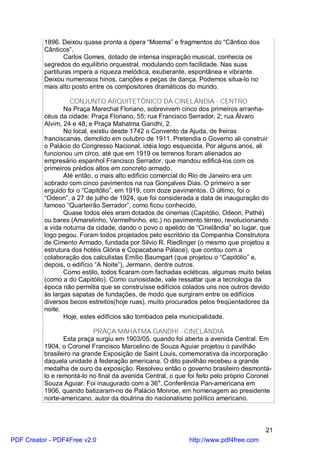 1896. Deixou quase pronta a ópera “Moema” e fragmentos do “Cântico dos
          Cânticos”.
                 Carlos Gomes, dotado de intensa inspiração musical, conhecia os
          segredos do equilíbrio orquestral, modulando com facilidade. Nas suas
          partituras impera a riqueza melódica, exuberante, espontânea e vibrante.
          Deixou numerosos hinos, canções e peças de dança. Podemos situa-lo no
          mais alto posto entre os compositores dramáticos do mundo.

                   CONJUNTO ARQUITETÔNICO DA CINELÂNDIA - CENTRO
                 Na Praça Marechal Floriano, sobrevivem cinco dos primeiros arranha-
          céus da cidade: Praça Floriano, 55; rua Francisco Serrador, 2; rua Álvaro
          Alvim, 24 e 48; e Praça Mahatma Gandhi, 2.
                 No local, existiu desde 1742 o Convento da Ajuda, de freiras
          franciscanas, demolido em outubro de 1911. Pretendia o Governo ali construir
          o Palácio do Congresso Nacional, idéia logo esquecida. Por alguns anos, ali
          funcionou um circo, até que em 1919 os terrenos foram alienados ao
          empresário espanhol Francisco Serrador, que mandou edificá-los com os
          primeiros prédios altos em concreto armado.
                 Até então, o mais alto edifício comercial do Rio de Janeiro era um
          sobrado com cinco pavimentos na rua Gonçalves Dias. O primeiro a ser
          erguido foi o “Capitólio”, em 1919, com doze pavimentos. O último, foi o
          “Odeon”, a 27 de julho de 1924, que foi considerada a data de inauguração do
          famoso “Quarteirão Serrador”, como ficou conhecido.
                 Quase todos eles eram dotados de cinemas (Capitólio, Odeon, Pathé)
          ou bares (Amarelinho, Vermelhinho, etc.) no pavimento térreo, revolucionando
          a vida noturna da cidade, dando o povo o apelido de “Cinelândia” ao lugar, que
          logo pegou. Foram todos projetados pelo escritório da Companhia Construtora
          de Cimento Armado, fundada por Silvio R. Riedlinger (o mesmo que projetou a
          estrutura dos hotéis Glória e Copacabana Pálace), que contou com a
          colaboração dos calculistas Emílio Baumgart (que projetou o “Capitólio” e,
          depois, o edifício “A Noite”), Jermann, dentre outros.
                 Como estilo, todos ficaram com fachadas ecléticas, algumas muito belas
          (como a do Capitólio). Como curiosidade, vale ressaltar que a tecnologia da
          época não permitia que se construísse edifícios colados uns nos outros devido
          às largas sapatas de fundações, de modo que surgiram entre os edifícios
          diversos becos estreitos(hoje ruas), muito procurados pelos freqüentadores da
          noite.
                 Hoje, estes edifícios são tombados pela municipalidade.

                            PRAÇA MAHATMA GANDHI - CINELÂNDIA
                 Esta praça surgiu em 1903/05, quando foi aberta a avenida Central. Em
          1904, o Coronel Francisco Marcelino de Souza Aguiar projetou o pavilhão
          brasileiro na grande Exposição de Saint Louis, comemorativa da incorporação
          daquela unidade à federação americana. O dito pavilhão recebeu a grande
          medalha de ouro da exposição. Resolveu então o governo brasileiro desmontá-
          lo e remontá-lo no final da avenida Central, o que foi feito pelo próprio Coronel
          Souza Aguiar. Foi inaugurado com a 36a. Conferência Pan-americana em
          1906, quando batizaram-no de Palácio Monroe, em homenagem ao presidente
          norte-americano, autor da doutrina do nacionalismo político americano.



                                                                                        21
PDF Creator - PDF4Free v2.0                                  http://www.pdf4free.com
 