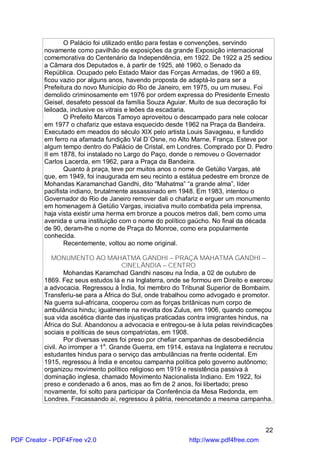 O Palácio foi utilizado então para festas e convenções, servindo
          novamente como pavilhão de exposições da grande Exposição internacional
          comemorativa do Centenário da Independência, em 1922. De 1922 a 25 sediou
          a Câmara dos Deputados e, à partir de 1925, até 1960, o Senado da
          República. Ocupado pelo Estado Maior das Forças Armadas, de 1960 a 69,
          ficou vazio por alguns anos, havendo proposta de adaptá-lo para ser a
          Prefeitura do novo Município do Rio de Janeiro, em 1975, ou um museu. Foi
          demolido criminosamente em 1976 por ordem expressa do Presidente Ernesto
          Geisel, desafeto pessoal da família Souza Aguiar. Muito de sua decoração foi
          leiloada, inclusive os vitrais e leões da escadaria.
                 O Prefeito Marcos Tamoyo aproveitou o descampado para nele colocar
          em 1977 o chafariz que estava esquecido desde 1962 na Praça da Bandeira.
          Executado em meados do século XIX pelo artista Louis Savageau, e fundido
          em ferro na afamada fundição Val D`Osne, no Alto Marne, França. Esteve por
          algum tempo dentro do Palácio de Cristal, em Londres. Comprado por D. Pedro
          II em 1878, foi instalado no Largo do Paço, donde o removeu o Governador
          Carlos Lacerda, em 1962, para a Praça da Bandeira.
                 Quanto à praça, teve por muitos anos o nome de Getúlio Vargas, até
          que, em 1949, foi inaugurada em seu recinto a estátua pedestre em bronze de
          Mohandas Karamanchad Gandhi, dito “Mahatma” “a grande alma”, líder
          pacifista indiano, brutalmente assassinado em 1948. Em 1983, intentou o
          Governador do Rio de Janeiro remover dali o chafariz e erguer um monumento
          em homenagem à Getúlio Vargas, iniciativa muito combatida pela imprensa,
          haja vista existir uma herma em bronze a poucos metros dali, bem como uma
          avenida e uma instituição com o nome do político gaúcho. No final da década
          de 90, deram-lhe o nome de Praça do Monroe, como era popularmente
          conhecida.
                 Recentemente, voltou ao nome original.

             MONUMENTO AO MAHATMA GANDHI – PRAÇA MAHATMA GANDHI –
                                      CINELÂNDIA – CENTRO
                  Mohandas Karamchad Gandhi nasceu na Índia, a 02 de outubro de
          1869. Fez seus estudos lá e na Inglaterra, onde se formou em Direito e exerceu
          a advocacia. Regressou à Índia, foi membro do Tribunal Superior de Bombaim.
          Transferiu-se para a África do Sul, onde trabalhou como advogado e promotor.
          Na guerra sul-africana, cooperou com as forças britânicas num corpo de
          ambulância hindu; igualmente na revolta dos Zulus, em 1906, quando começou
          sua vida ascética diante das injustiças praticadas contra imigrantes hindus, na
          África do Sul. Abandonou a advocacia e entregou-se à luta pelas reivindicações
          sociais e políticas de seus compatriotas, em 1908.
                  Por diversas vezes foi preso por chefiar campanhas de desobediência
          civil. Ao irromper a 1a. Grande Guerra, em 1914, estava na Inglaterra e recrutou
          estudantes hindus para o serviço das ambulâncias na frente ocidental. Em
          1915, regressou à Índia e encetou campanha política pelo governo autônomo;
          organizou movimento político religioso em 1919 e resistência passiva à
          dominação inglesa, chamado Movimento Nacionalista Indiano. Em 1922, foi
          preso e condenado a 6 anos, mas ao fim de 2 anos, foi libertado; preso
          novamente, foi solto para participar da Conferência da Mesa Redonda, em
          Londres. Fracassando aí, regressou à pátria, reencetando a mesma campanha.



                                                                                       22
PDF Creator - PDF4Free v2.0                                 http://www.pdf4free.com
 