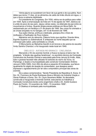 Vários jejuns se sucederam em favor de sua gente e de sua pátria. Num
          deles que durou 11 dias, só se alimentou de caldo de limão diluído em água, o
          que o levou a extrema debilidade.
                 Foi presidente do Congresso. Em 1934, retirou-se da política para voltar
          em 1939. Após a emancipação da Índia em 15 de agosto de 1947, dedicou-se
          à união do povo de seu país. Jejuou várias vezes, na obtenção da paz entre os
          muçulmanos e hindus. Quando dirigia preces públicas em Nova Delhi, foi
          assassinado por um fanático a 31 de janeiro de 1948. Seu corpo foi cremado e
          as cinzas lançadas no rio Ganges, em 12 de fevereiro de 1948.
                 Sua ação intensa, profícua e dedicada, granjeou-lhe o título de
          Unificador e Pacificador do Povo Indiano.
                 Mahatma vem do sânscrito. Palavra hindu que significa: Grande Alma,
          Espírito Superior ou Sobrenatural. É anteposto ao nome daquele que se
          sobressai pelo saber, pela santidade ou virtude.
                 O Monumento ao Mahatma Gandhi é em bronze e de autoria do escultor
          hindu Sankho Chanduri, e foi inaugurado neste local em 1949.

                       OBELISCO - AVENIDA RIO BRANCO - CINELÂNDIA
                 Marcando o fim da avenida Central, e ficava na época à beira mar, foi
          projetado, “à feição das agulhas faraônicas”, no escritório técnico da Comissão
          Construtora da Avenida Central e executado pela firma Januzzi & Irmão. Aliás,
          todo o gnaisse facoidal nele utilizado foi extraído do morro da Viúva, no
          Flamengo, e doado à municipalidade pelo construtor Comendador Antônio
          Januzzi (1855-1949). Com 28m de altura e pesando 20 toneladas, sua fatura
          igualmente foi objeto de doação do comendador, que desejava assim
          expressar o agradecimento por ter sido o empreiteiro principal das obras da
          avenida.
                 Diz a placa comemorativa: “Sendo Presidente da República S. Excia. O
          Snr. Dr. Francisco de Paula Rodrigues Alves e Ministro da Indústria Viação e
          Obras Públicas o Exmo. Snr. Dr. Lauro Severiano Müller, foi decretada,
          construída e inaugurada a Avenida Central, executando os trabalhos a
          Comissão Construtora tendo como engenheiro chefe o Dr. André Gustavo
          Paulo de Frontin. 15 novembro de 1902 - 15 novembro 1906”.
                 O Obelisco é tombado pela municipalidade.




                                                                                       23
PDF Creator - PDF4Free v2.0                                 http://www.pdf4free.com
 