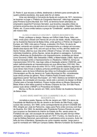 D. Pedro II, que recusou a oferta, destinando o dinheiro para construção de
          quatro prédios escolares, dos quais este foi um deles.
                 Uma vez demolido o Convento da Ajuda em outubro de 1911, tencionou-
          se levantar no lugar o "Palácio do Congresso Nacional", idéia logo abortada
          pela Primeira Guerra Mundial. Em 1919, os terrenos foram alienados ao
          empresário espanhol Francisco Serrador, que levantou naqueles chãos os
          primeiros arranha-céus de estrutura em concreto da cidade: Capitólio, Odeon,
          Pathé, etc. O povo então batizou a praça de "Cinelândia", apelido que perdura
          até nossos dias.

                      ELISEU D`ANGELO VISCONTI - DADOS BIOGRÁFICOS
                 Pintor, professor e design. Nasceu em Giffoni Valle Piana, Itália, em
          1866, vindo para o Brasil com menos de um ano de idade. Adulto, matriculou-
          se na Academia Nacional de Belas Artes, onde ganhou o Prêmio de Viagem à
          Europa, em 1892, indo para a França, a estudos. Em Paris, foi aluno de
          Grasset, entrando em contato com o Impressionismo e o design art-nouveau;
          desde essa época até 1918, ano em que se fixou no Rio, abrindo atelier em
          Santa Teresa, alternou sua vida entre o Brasil e França. Um dos maiores
          coloristas brasileiros, pintou figuras, cenas de gênero e paisagens. A princípio,
          sofreu influências do Simbolismo e do Impressionismo, evidentes em obras
          como Gioventú (1898); São Sebastião (1899); e Maternidade (1906). Após uma
          fase de transição entre o Impressionismo e o Realismo (1909/12), tornou-se
          impressionista (1913/19), mas logo voltou à hesitação anterior (1920/30), para
          aderir definitivamente ao Impressionismo em sua última fase (1931/44). Seu
          período mais criativo situa-se entre 1913 e 1919, quando elaborou algumas de
          suas obras mais líricas e realizou pinturas pontilhistas da cúpula (Dança das
          Oréadas), pano de boca (Influência das Artes na Civilização) e proscênio
          (Homenagem ao Rio de Janeiro) do Teatro Municipal do Rio, consideradas
          suas obras primas do gênero. Para o Palácio Pedro Ernesto realizou o
          gigantesco painel “Serviços Municipais”, em 1923. Dedicou-se também às artes
          aplicadas, de conotação art-nouveau, tendo sido o pioneiro do design no Brasil
          (Cartaz para a Cerveja Antártica). Possui muitas obras no Museu Nacional de
          Belas Artes e dois belos quadros no Museu Chácara do Céu. Em São Paulo,
          possui suas obras o MASP e a Pinacoteca do Estado.
                 Morreu no Rio de Janeiro em 1944, como Diretor da Academia Nacional
          de Belas Artes.

                   OLAVO BRÁS MARTINS DOS GUIMARÃES BILAC – DADOS
                                          BIOGRÁFICOS
                 Jornalista e poeta. Nasceu no Rio de Janeiro em 1865. Foi aluno da
          Faculdade de Medicina do Rio de Janeiro e de Direito de São Paulo, cujos
          cursos não concluiu. Em 1890, como correspondente do jornal A CIDADE DO
          RIO, dirigido por José do Patrocínio, viajou para Paris onde conviveu com Eça
          de Queirós. Em 1893, foi demitido pelo Presidente Floriano Peixoto do cargo
          que ocupava na Secretaria do Interior do Estado do Rio, sendo preso na
          Fortaleza da Laje, sob acusação de subversão. Bateu-se pelo serviço militar
          obrigatório, conseguindo sua aprovação em 1917. Fundou, no mesmo ano, a
          Liga da Defesa Nacional, para estimular o patriotismo entre os jovens. Autor da
          letra do hino à Bandeira. Aposentou-se como inspetor escolar, cargo para o
          qual foi nomeado em 1898 por Campos Salles. Membro fundador da Academia


                                                                                         3
PDF Creator - PDF4Free v2.0                                  http://www.pdf4free.com
 