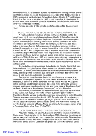 novembro de 1935, foi cassado e preso no mesmo ano, conseguindo-se provar
          com facilidade sua inocência dessas acusações. Dois anos depois, filiou-se a
          UDN, apoiando a candidatura de Armando de Salles Oliveira à Presidência da
          República. Em 10 de novembro de 1937, com a promulgação da ditadura do
          Estado Novo, teve os direitos políticos novamente cassados e foi preso mais
          uma vez, sendo logo libertado.
                Retirou-se então à vida privada, tendo falecido no Rio de Janeiro em
          1942.

                 MUSEU NACIONAL DE BELAS ARTES - AVENIDA RIO BRANCO
                  A Real Academia de Artes e Ofícios, instituição fundada no Rio de
          Janeiro em 1816, com os artistas oriundos da Missão Artística Francesa, já
          trazia em sua bagagem, 42 obras de pintura dos grandes mestres europeus.
          Após a Independência, foi inaugurado o novo edifício, projetado em estilo
          neoclássico pelo arquiteto Grandjean de Montigny, na travessa das Belas
          Artes, próximo ao Campo da Lampadoza. Ampliado no segundo Império,
          estava já congestionado quando se resolveu edificar outro edifício na avenida
          Central, em 1903. Fez o projeto em 1904 o arquiteto espanhol e professor da
          Academia Adolpho Morales de Los Rios, inspirado na ala Visconti do Palácio
          do Louvre, em Paris. Duraram as obras quatro anos, sendo inaugurado o novo
          palácio em 1908. Sofreu, em 1930, importantes obras internas, refazendo-se a
          grande escada de acesso, sem, no entanto, se ter alterado a fachada. Em 1980
          foram estes ambientes novamente restaurados e alguns recompostos ao seu
          estilo original.
                  Os medalhões ornamentais da fachada são de Rodolfo Bernardelli e os
          baixos-relevos, do inglês Spruce. Os mosaicos nos vãos das janelas são
          franceses. Os nichos, nunca receberam as estátuas que estavam previstas. No
          lobby, estão expostas esculturas que abrangem tendências dos últimos 150
          anos. O piso é em delicadíssimos mosaicos.
                  Seu acervo, o quinto maior do mundo em número de obras de arte,
          ascende a 15.000 peças, que vão da idade média aos nossos dias. Da arte
          brasileira, a coleção é a mais completa, indo do século XVII ao XX. A parte
          sobre as obras acadêmicas brasileiras do século XIX é completa. Dois dos
          maiores quadros do mundo pertencem ao acervo da casa: a “Batalha do Avaí”,
          de Pedro Américo e a “Batalha dos Guararapes”, de Vítor Meirelles.
                  Inicialmente, funcionavam no mesmo edifício a Escola de Belas Artes e
          o seu Museu. Em 1937, o Museu foi tornado autônomo por decreto do
          Presidente Getúlio Vargas, tendo sido designado como diretor o pintor Oswaldo
          Teixeira, que exerceu essa função até 1960. Em princípio, não aceitavam no
          acervo obras de tendência moderna, proibição que caiu ainda em 1960. Em
          1972 a Escola Nacional de Belas Artes foi para a Ilha do Fundão, ficando na
          Av. Rio Branco somente o Museu. Numa ala lateral, funcionou por muitos anos
          a Fundação Nacional de Artes (FUNARTE).

                  ADOLFO MORALES DE LOS RIOS - DADOS BIOGRÁFICOS
                Arquiteto, nasceu em Sevilha, Espanha, em 1858, estudando em Paris.
          Fixou-se no Rio de Janeiro no fim da década de 1880. Sua obra caracteriza-se
          por um exagerado ecletismo, com composições muito pessoais. Alguns críticos
          dizem ser seu o estilo “Moralino”. Sua produção foi muito vasta, com prédios
          marcantes para a cidade. Destacam-se: prédio do Museu Nacional de Belas


                                                                                     7
PDF Creator - PDF4Free v2.0                               http://www.pdf4free.com
 