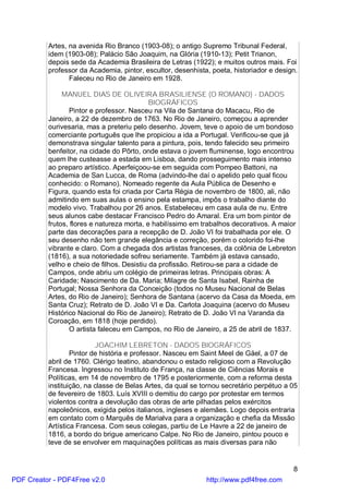 Artes, na avenida Rio Branco (1903-08); o antigo Supremo Tribunal Federal,
          idem (1903-08); Palácio São Joaquim, na Glória (1910-13); Petit Trianon,
          depois sede da Academia Brasileira de Letras (1922); e muitos outros mais. Foi
          professor da Academia, pintor, escultor, desenhista, poeta, historiador e design.
                 Faleceu no Rio de Janeiro em 1928.

               MANUEL DIAS DE OLIVEIRA BRASILIENSE (O ROMANO) - DADOS
                                            BIOGRÁFICOS
                  Pintor e professor. Nasceu na Vila de Santana do Macacu, Rio de
          Janeiro, a 22 de dezembro de 1763. No Rio de Janeiro, começou a aprender
          ourivesaria, mas a preteriu pelo desenho. Jovem, teve o apoio de um bondoso
          comerciante português que lhe propiciou a ida a Portugal. Verificou-se que já
          demonstrava singular talento para a pintura, pois, tendo falecido seu primeiro
          benfeitor, na cidade do Pôrto, onde estava o jovem fluminense, logo encontrou
          quem lhe custeasse a estada em Lisboa, dando prosseguimento mais intenso
          ao preparo artístico. Aperfeiçoou-se em seguida com Pompeo Battoni, na
          Academia de San Lucca, de Roma (advindo-lhe daí o apelido pelo qual ficou
          conhecido: o Romano). Nomeado regente da Aula Pública de Desenho e
          Figura, quando esta foi criada por Carta Régia de novembro de 1800, ali, não
          admitindo em suas aulas o ensino pela estampa, impôs o trabalho diante do
          modelo vivo. Trabalhou por 26 anos. Estabeleceu em casa aula de nu. Entre
          seus alunos cabe destacar Francisco Pedro do Amaral. Era um bom pintor de
          frutos, flores e natureza morta, e habilíssimo em trabalhos decorativos. A maior
          parte das decorações para a recepção de D. João VI foi trabalhada por ele. O
          seu desenho não tem grande elegância e correção, porém o colorido foi-lhe
          vibrante e claro. Com a chegada dos artistas franceses, da colônia de Lebreton
          (1816), a sua notoriedade sofreu seriamente. Também já estava cansado,
          velho e cheio de filhos. Desistiu da profissão. Retirou-se para a cidade de
          Campos, onde abriu um colégio de primeiras letras. Principais obras: A
          Caridade; Nascimento de Da. Maria; Milagre de Santa Isabel, Rainha de
          Portugal; Nossa Senhora da Conceição (todos no Museu Nacional de Belas
          Artes, do Rio de Janeiro); Senhora de Santana (acervo da Casa da Moeda, em
          Santa Cruz); Retrato de D. João VI e Da. Carlota Joaquina (acervo do Museu
          Histórico Nacional do Rio de Janeiro); Retrato de D. João VI na Varanda da
          Coroação, em 1818 (hoje perdido).
                  O artista faleceu em Campos, no Rio de Janeiro, a 25 de abril de 1837.

                          JOACHIM LEBRETON - DADOS BIOGRÁFICOS
                  Pintor de história e professor. Nasceu em Saint Meel de Gäel, a 07 de
          abril de 1760. Clérigo teatino, abandonou o estado religioso com a Revolução
          Francesa. Ingressou no Instituto de França, na classe de Ciências Morais e
          Políticas, em 14 de novembro de 1795 e posteriormente, com a reforma desta
          instituição, na classe de Belas Artes, da qual se tornou secretário perpétuo a 05
          de fevereiro de 1803. Luís XVIII o demitiu do cargo por protestar em termos
          violentos contra a devolução das obras de arte pilhadas pelos exércitos
          napoleônicos, exigida pelos italianos, ingleses e alemães. Logo depois entraria
          em contato com o Marquês de Marialva para a organização e chefia da Missão
          Artística Francesa. Com seus colegas, partiu de Le Havre a 22 de janeiro de
          1816, a bordo do brigue americano Calpe. No Rio de Janeiro, pintou pouco e
          teve de se envolver em maquinações políticas as mais diversas para não


                                                                                         8
PDF Creator - PDF4Free v2.0                                  http://www.pdf4free.com
 