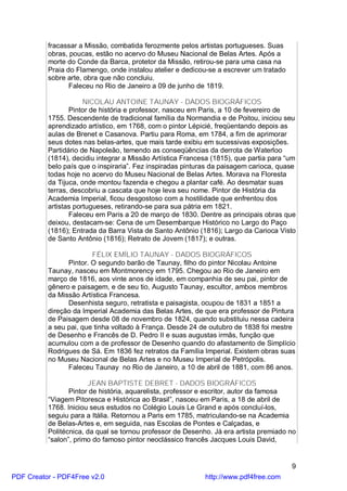fracassar a Missão, combatida ferozmente pelos artistas portugueses. Suas
          obras, poucas, estão no acervo do Museu Nacional de Belas Artes. Após a
          morte do Conde da Barca, protetor da Missão, retirou-se para uma casa na
          Praia do Flamengo, onde instalou atelier e dedicou-se a escrever um tratado
          sobre arte, obra que não concluiu.
                 Faleceu no Rio de Janeiro a 09 de junho de 1819.

                      NICOLAU ANTOINE TAUNAY - DADOS BIOGRÁFICOS
                 Pintor de história e professor, nasceu em Paris, a 10 de fevereiro de
          1755. Descendente de tradicional família da Normandia e de Poitou, iniciou seu
          aprendizado artístico, em 1768, com o pintor Lépicié, freqüentando depois as
          aulas de Brenet e Casanova. Partiu para Roma, em 1784, a fim de aprimorar
          seus dotes nas belas-artes, que mais tarde exibiu em sucessivas exposições.
          Partidário de Napoleão, temendo as conseqüências da derrota de Waterloo
          (1814), decidiu integrar a Missão Artística Francesa (1815), que partia para “um
          belo país que o inspiraria”. Fez inspiradas pinturas da paisagem carioca, quase
          todas hoje no acervo do Museu Nacional de Belas Artes. Morava na Floresta
          da Tijuca, onde montou fazenda e chegou a plantar café. Ao desmatar suas
          terras, descobriu a cascata que hoje leva seu nome. Pintor de História da
          Academia Imperial, ficou desgostoso com a hostilidade que enfrentou dos
          artistas portugueses, retirando-se para sua pátria em 1821.
                 Faleceu em Paris a 20 de março de 1830. Dentre as principais obras que
          deixou, destacam-se: Cena de um Desembarque Histórico no Largo do Paço
          (1816); Entrada da Barra Vista de Santo Antônio (1816); Largo da Carioca Visto
          de Santo Antônio (1816); Retrato de Jovem (1817); e outras.

                        FÉLIX EMÍLIO TAUNAY - DADOS BIOGRÁFICOS
                Pintor. O segundo barão de Taunay, filho do pintor Nicolau Antoine
          Taunay, nasceu em Montmorency em 1795. Chegou ao Rio de Janeiro em
          março de 1816, aos vinte anos de idade, em companhia de seu pai, pintor de
          gênero e paisagem, e de seu tio, Augusto Taunay, escultor, ambos membros
          da Missão Artística Francesa.
                Desenhista seguro, retratista e paisagista, ocupou de 1831 a 1851 a
          direção da Imperial Academia das Belas Artes, de que era professor de Pintura
          de Paisagem desde 08 de novembro de 1824, quando substituiu nessa cadeira
          a seu pai, que tinha voltado à França. Desde 24 de outubro de 1838 foi mestre
          de Desenho e Francês de D. Pedro II e suas augustas irmãs, função que
          acumulou com a de professor de Desenho quando do afastamento de Simplício
          Rodrigues de Sá. Em 1836 fez retratos da Família Imperial. Existem obras suas
          no Museu Nacional de Belas Artes e no Museu Imperial de Petrópolis.
                Faleceu Taunay no Rio de Janeiro, a 10 de abril de 1881, com 86 anos.

                       JEAN BAPTISTE DEBRET - DADOS BIOGRÁFICOS
                 Pintor de história, aquarelista, professor e escritor, autor da famosa
          “Viagem Pitoresca e Histórica ao Brasil”, nasceu em Paris, a 18 de abril de
          1768. Iniciou seus estudos no Colégio Louis Le Grand e após concluí-los,
          seguiu para a Itália. Retornou a Paris em 1785, matriculando-se na Academia
          de Belas-Artes e, em seguida, nas Escolas de Pontes e Calçadas, e
          Politécnica, da qual se tornou professor de Desenho. Já era artista premiado no
          “salon”, primo do famoso pintor neoclássico francês Jacques Louis David,


                                                                                        9
PDF Creator - PDF4Free v2.0                                 http://www.pdf4free.com
 