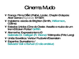 Cinema Mudo França: Films D’Art (Pathé, Linder, Chaplin – depois: Abel Gance ( Napoleão  – 1927) Inglaterra: escola de Brighton (Smith,  Williamson , Collins) Estados Unidos (Cine do Oeste: Assalto e roubo de um trem – Edwin Porter/  Griffith Alemanha: Expressionismo –  Gabinete Dr. Calligari (R. Wiene)/  Metropolis (Fritz Lang) União Soviética: Vertov/ Pudovkin/Eisenstein Espanha: Surrealismo /  Salvador Dali e Buñuel (O cão andaluz) 