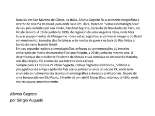 Nascido em San Martino de Cileno, na Itália, Afonso Segreto foi o primeiro cinegrafista e diretor de cinema do Brasil, para onde veio em 1897, trazendo "vistas cinematográficas" de seu país exibidas por seu irmão, Paschoal Segreto, no Salão de Novidades de Paris, no Rio de Janeiro. A 19 de junho de 1898, de regresso de uma viagem à Itália, onde fora buscar equipamentos de filmagem e novas vistas, registrou as primeiras imagens do Brasil em movimento: tomadas das fortalezas e de navios de guerra na baía do Rio, feitas a bordo do navio francês Brésil. Em seu segundo registro cinematográfico, enfocou as comemorações do terceiro aniversário de morte do marechal Floriano Peixoto, a 29 de junho do mesmo ano. O desembarque do presidente Prudente de Morais e sua comitiva no Arsenal da Marinha, seis dias depois, foi o tema de sua terceira vista carioca. Sempre para a Empresa Paschoal Segreto, colheu flagrantes históricos, políticos e paisagísticos da antiga capital do País até os primeiros anos do século XX, onde teria ensinado os rudimentos da técnica cinematográfica a diversos profissionais. Depois de uma temporada em São Paulo, à frente de um ateliê fotográfico, retornou à Itália, onde morreu quase anonimamente. Afonso Segreto por Sérgio Augusto 