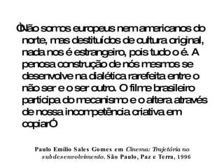 “ Não somos europeus nem americanos do norte, mas destituídos de cultura original, nada nos é estrangeiro, pois tudo o é. A penosa construção de nós mesmos se desenvolve na dialética rarefeita entre o não ser e o ser outro. O filme brasileiro participa do mecanismo e o altera através de nossa incompetência criativa em copiar”  Paulo Emílio Sales Gomes em  Cinema: Trajetória no subdesenvolvimento . São Paulo, Paz e Terra, 1996 