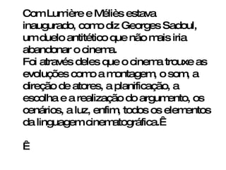 Com Lumière e Méliès estava inaugurado, como diz Georges Sadoul, um duelo antitético que não mais iria abandonar o cinema.  Foi através deles que o cinema trouxe as evoluções como a montagem, o som, a direção de atores, a planificação, a escolha e a realização do argumento, os cenários, a luz, enfim, todos os elementos da linguagem cinematográfica.      