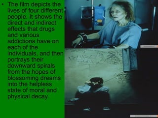 The film depicts the lives of four different people. It shows the direct and indirect effects that drugs and various addictions have on each of the individuals, and then portrays their downward spirals from the hopes of blossoming dreams into the helpless state of moral and physical decay.   