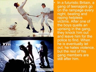 In a futuristic Britain, a gang of teenagers go on the rampage every night, beating and raping helpless victims. After one of the boys quells an uprising in the gang, they knock him out and leave him for the police to find. When he is eventually let out, he hates violence, but the rest of his gang members are still after him.  