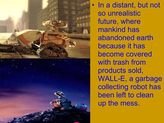 In a distant, but not so unrealistic future, where mankind has abandoned earth because it has become covered with trash from products sold, WALL-E, a garbage collecting robot has been left to clean up the mess.  
