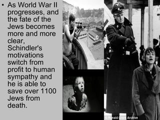 As World War II progresses, and the fate of the Jews becomes more and more clear, Schindler's motivations switch from profit to human sympathy   and he is able to save over 1100 Jews from death.  