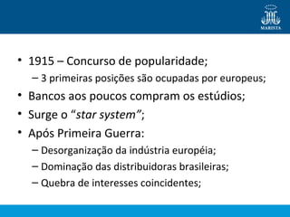 • 1915 – Concurso de popularidade; 
– 3 primeiras posições são ocupadas por europeus; 
• Bancos aos poucos compram os estúdios; 
• Surge o “star system”; 
• Após Primeira Guerra: 
– Desorganização da indústria européia; 
– Dominação das distribuidoras brasileiras; 
– Quebra de interesses coincidentes; 
 