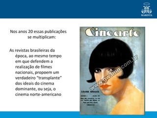 Nos anos 20 essas publicações 
se multiplicam: 
As revistas brasileiras da 
época, ao mesmo tempo 
em que defendem a 
realização de filmes 
nacionais, propoem um 
verdadeiro “transplante” 
dos ideais do cinema 
dominante, ou seja, o 
cinema norte-americano 
 