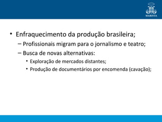 • Enfraquecimento da produção brasileira; 
– Profissionais migram para o jornalismo e teatro; 
– Busca de novas alternativas: 
• Exploração de mercados distantes; 
• Produção de documentários por encomenda (cavação); 
 