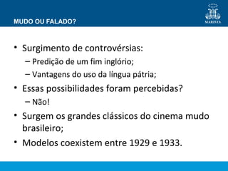 MUDO OU FALADO? 
• Surgimento de controvérsias: 
– Predição de um fim inglório; 
– Vantagens do uso da língua pátria; 
• Essas possibilidades foram percebidas? 
– Não! 
• Surgem os grandes clássicos do cinema mudo 
brasileiro; 
• Modelos coexistem entre 1929 e 1933. 
 