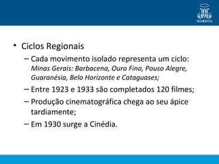 • Ciclos Regionais 
– Cada movimento isolado representa um ciclo: 
Minas Gerais: Barbacena, Ouro Fino, Pouso Alegre, 
Guaranésia, Belo Horizonte e Cataguases; 
– Entre 1923 e 1933 são completados 120 filmes; 
– Produção cinematográfica chega ao seu ápice 
tardiamente; 
– Em 1930 surge a Cinédia. 
 