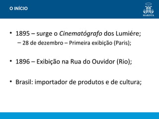 O INÍCIO 
• 1895 – surge o Cinematógrafo dos Lumiére; 
– 28 de dezembro – Primeira exibição (Paris); 
• 1896 – Exibição na Rua do Ouvidor (Rio); 
• Brasil: importador de produtos e de cultura; 
 