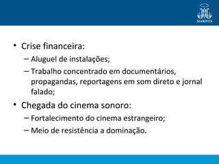 • Crise financeira: 
– Aluguel de instalações; 
– Trabalho concentrado em documentários, 
propagandas, reportagens em som direto e jornal 
falado; 
• Chegada do cinema sonoro: 
– Fortalecimento do cinema estrangeiro; 
– Meio de resistência a dominação. 
 