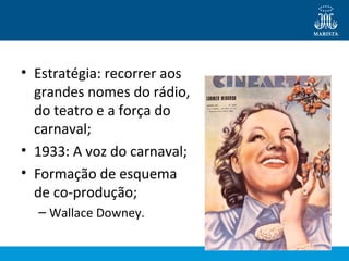 • Estratégia: recorrer aos 
grandes nomes do rádio, 
do teatro e a força do 
carnaval; 
• 1933: A voz do carnaval; 
• Formação de esquema 
de co-produção; 
– Wallace Downey. 
 