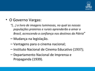 • O Governo Vargas: 
“(...) o livro de imagens luminosas, no qual as nossas 
populações praieiras e rurais aprenderão a amar o 
Brasil, acrescendo a confiança nos destinos da Pátria” 
– Mudança na legislação. 
– Vantagens para o cinema nacional; 
– Instituto Nacional de Cinema Educativo (1937); 
– Departamento Nacional de Imprensa e 
Propaganda (1939). 
 