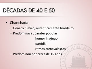 • Chanchada 
– Gênero fílmico, autenticamente brasileiro 
– Predominava : caráter popular 
humor ingênuo 
paródia 
ritmos carnavalescos 
– Predominou por cerca de 15 anos 
 