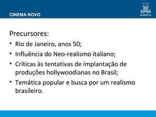 CINEMA NOVO 
Precursores: 
• Rio de Janeiro, anos 50; 
• Influência do Neo-realismo italiano; 
• Críticas às tentativas de implantação de 
produções hollywoodianas no Brasil; 
• Temática popular e busca por um realismo 
brasileiro. 
 