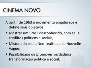 A partir de 1963 o movimento amadurece e 
define seus objetivos: 
• Mostrar um Brasil desconhecido, com seus 
conflitos políticos e sociais; 
• Mistura do estilo Neo-realista e da Nouvelle 
Vague; 
• Possibilidade de promover verdadeira 
transformação política e social. 
 