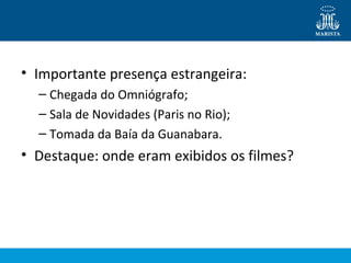 • Importante presença estrangeira: 
– Chegada do Omniógrafo; 
– Sala de Novidades (Paris no Rio); 
– Tomada da Baía da Guanabara. 
• Destaque: onde eram exibidos os filmes? 
 