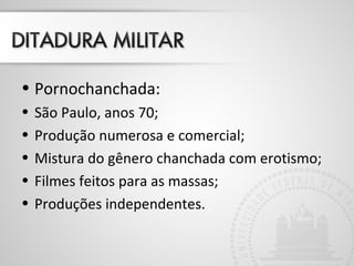 • Pornochanchada: 
• São Paulo, anos 70; 
• Produção numerosa e comercial; 
• Mistura do gênero chanchada com erotismo; 
• Filmes feitos para as massas; 
• Produções independentes. 
 