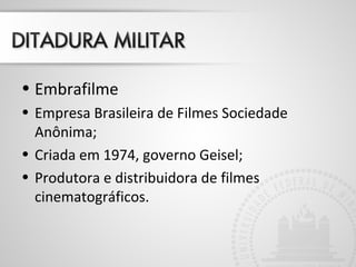 • Embrafilme 
• Empresa Brasileira de Filmes Sociedade 
Anônima; 
• Criada em 1974, governo Geisel; 
• Produtora e distribuidora de filmes 
cinematográficos. 
 