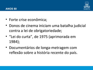 ANOS 80 
• Forte crise econômica; 
• Donos de cinema iniciam uma batalha judicial 
contra a lei de obrigatoriedade; 
• “Lei do curta”, de 1975 (aprimorada em 
1984); 
• Documentários de longa-metragem com 
reflexão sobre a história recente do país. 
 