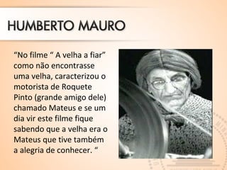 “No filme “ A velha a fiar” 
como não encontrasse 
uma velha, caracterizou o 
motorista de Roquete 
Pinto (grande amigo dele) 
chamado Mateus e se um 
dia vir este filme fique 
sabendo que a velha era o 
Mateus que tive também 
a alegria de conhecer. “ 
 