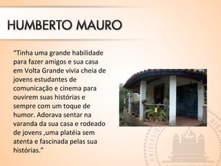 “Tinha uma grande habilidade 
para fazer amigos e sua casa 
em Volta Grande vivia cheia de 
jovens estudantes de 
comunicação e cinema para 
ouvirem suas histórias e 
sempre com um toque de 
humor. Adorava sentar na 
varanda da sua casa e rodeado 
de jovens ,uma platéia sem 
atenta e fascinada pelas sua 
histórias.” 
 