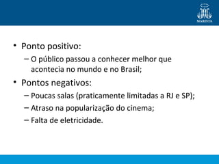 • Ponto positivo: 
– O público passou a conhecer melhor que 
acontecia no mundo e no Brasil; 
• Pontos negativos: 
– Poucas salas (praticamente limitadas a RJ e SP); 
– Atraso na popularização do cinema; 
– Falta de eletricidade. 
 