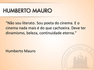 “Não sou literato. Sou poeta do cinema. E o 
cinema nada mais é do que cachoeira. Deve ter 
dinamismo, beleza, continuidade eterna.” 
Humberto Mauro 
