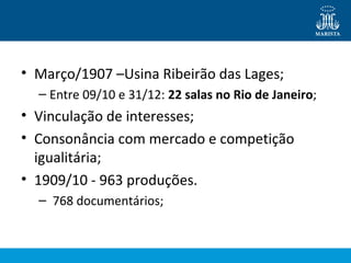 • Março/1907 –Usina Ribeirão das Lages; 
– Entre 09/10 e 31/12: 22 salas no Rio de Janeiro; 
• Vinculação de interesses; 
• Consonância com mercado e competição 
igualitária; 
• 1909/10 - 963 produções. 
– 768 documentários; 
 