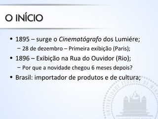 • 1895 – surge o Cinematógrafo dos Lumiére;
– 28 de dezembro – Primeira exibição (Paris);
• 1896 – Exibição na Rua do Ouvidor (Rio);
– Por que a novidade chegou 6 meses depois?
• Brasil: importador de produtos e de cultura;
 