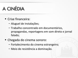 • Crise financeira:
– Aluguel de instalações;
– Trabalho concentrado em documentários,
propagandas, reportagens em som direto e jornal
falado;
• Chegada do cinema sonoro:
– Fortalecimento do cinema estrangeiro;
– Meio de resistência a dominação.
 