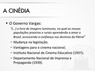 • O Governo Vargas:
“(...) o livro de imagens luminosas, no qual as nossas
populações praieiras e rurais aprenderão a amar o
Brasil, acrescendo a confiança nos destinos da Pátria”
– Mudança na legislação.
– Vantagens para o cinema nacional;
– Instituto Nacional de Cinema Educativo (1937);
– Departamento Nacional de Imprensa e
Propaganda (1939).
 
