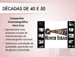 Companhia
Cinematográfica
Vera Cruz
– Apresentava uma
proposta ousada de
industrialização da
cinematografia nacional.
– Valorizava a produção de
qualidade, querendo sair
do gênero chanchada.
 