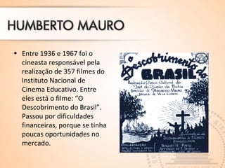 • Entre 1936 e 1967 foi o
cineasta responsável pela
realização de 357 filmes do
Instituto Nacional de
Cinema Educativo. Entre
eles está o filme: “O
Descobrimento do Brasil”.
Passou por dificuldades
financeiras, porque se tinha
poucas oportunidades no
mercado.
 