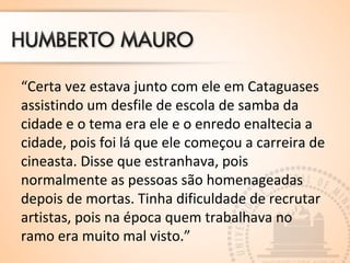 “Certa vez estava junto com ele em Cataguases
assistindo um desfile de escola de samba da
cidade e o tema era ele e o enredo enaltecia a
cidade, pois foi lá que ele começou a carreira de
cineasta. Disse que estranhava, pois
normalmente as pessoas são homenageadas
depois de mortas. Tinha dificuldade de recrutar
artistas, pois na época quem trabalhava no
ramo era muito mal visto.”
 
