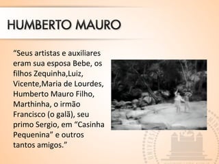 “Seus artistas e auxiliares
eram sua esposa Bebe, os
filhos Zequinha,Luiz,
Vicente,Maria de Lourdes,
Humberto Mauro Filho,
Marthinha, o irmão
Francisco (o galã), seu
primo Sergio, em “Casinha
Pequenina” e outros
tantos amigos.”
 