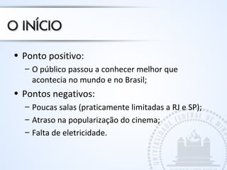 • Ponto positivo:
– O público passou a conhecer melhor que
acontecia no mundo e no Brasil;
• Pontos negativos:
– Poucas salas (praticamente limitadas a RJ e SP);
– Atraso na popularização do cinema;
– Falta de eletricidade.
 