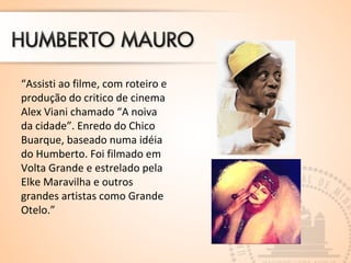 “Assisti ao filme, com roteiro e
produção do critico de cinema
Alex Viani chamado “A noiva
da cidade”. Enredo do Chico
Buarque, baseado numa idéia
do Humberto. Foi filmado em
Volta Grande e estrelado pela
Elke Maravilha e outros
grandes artistas como Grande
Otelo.”
 