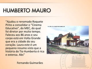“Ajudou o renomado Roquete
Pinto a consolidar o “Cinema
Educativo”, do MEC, do qual
foi diretor por muito tempo.
Faleceu aos 86 anos e seu
corpo está em Volta Grande
que era a cidade do seu
coração. Laura este é um
pequeno resumo visto que a
história do Tio Humberto é rica
e extensa. Abs”
Fernando Guimarães
 